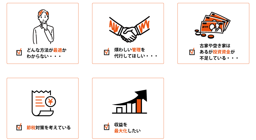 どんな活用方法がいまの状況に適しているかわからない
煩わしい管理を代行してほしい
古家や土地はあるが投資資金が不足している
節税対策を考えている
収益を最大化したい